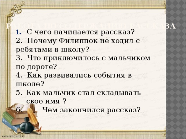 Работа по содержанию рассказа 1. С чего начинается рассказ? 2. Почему Филиппок не ходил с ребятами в школу? 3. Что приключилось с мальчиком по дороге? 4. Как развивались события в школе? Как мальчик стал складывать свое имя ?  Чем закончился рассказ?  