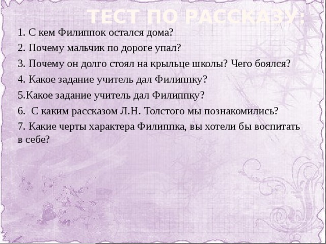 Тест по рассказу: 1. С кем Филиппок остался дома? 2. Почему мальчик по дороге упал? 3. Почему он долго стоял на крыльце школы? Чего боялся? 4. Какое задание учитель дал Филиппку? 5.Какое задание учитель дал Филиппку? 6. С каким рассказом Л.Н. Толстого мы познакомились? 7. Какие черты характера Филиппка, вы хотели бы воспитать в себе?   