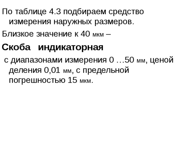По таблице 4.3 подбираем средство измерения наружных размеров. Близкое значение к 40 мкм – Скоба индикаторная  с диапазонами измерения 0 …50 мм , ценой деления 0,01 мм , с предельной погрешностью 15 мкм . 