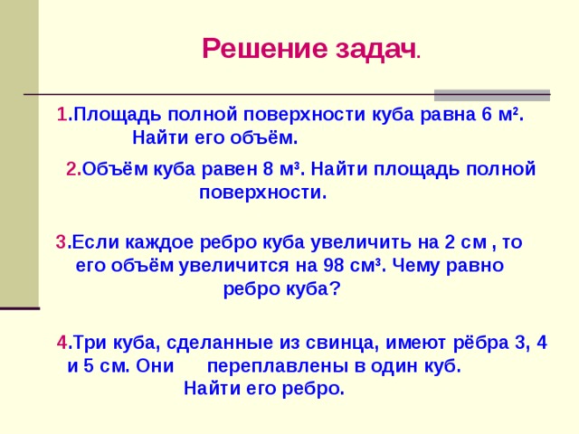 Решение задач . 1 .Площадь полной поверхности куба равна 6 м 2 .  Найти его объём.  2. Объём куба равен 8 м 3 . Найти площадь полной поверхности. 3 .Если каждое ребро куба увеличить на 2 см , то его объём увеличится на 98 см 3 . Чему равно ребро куба? 4 .Три куба, сделанные из свинца, имеют рёбра 3, 4 и 5 см. Они переплавлены в один куб.  Найти его ребро. 