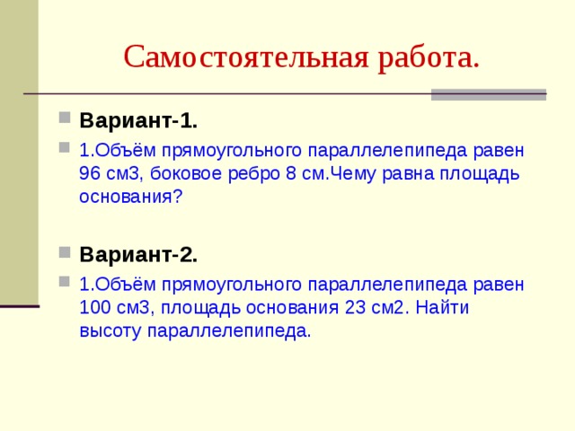 Самостоятельная работа. Вариант-1. 1.Объём прямоугольного параллелепипеда равен 96 см3, боковое ребро 8 см.Чему равна площадь основания?  Вариант-2. 1.Объём прямоугольного параллелепипеда равен 100 см3, площадь основания 23 см2. Найти высоту параллелепипеда. 