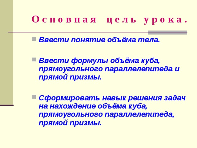 О с н о в н а я ц е л ь у р о к а . Ввести понятие объёма тела.  Ввести формулы объёма куба, прямоугольного параллелепипеда и прямой призмы.  Сформировать навык решения задач на нахождение объёма куба, прямоугольного параллелепипеда, прямой призмы. 