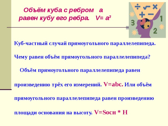 Объём куба с ребром a равен кубу его ребра. V= a 3 Куб-частный случай прямоугольного параллелепипеда.   Чему равен объём прямоугольного параллелепипеда?   Объём прямоугольного параллелепипеда равен   произведению трёх его измерений.  V=abc . Или объём   прямоугольного параллелепипеда равен произведению    площади основания на высоту. V=S осн * H 