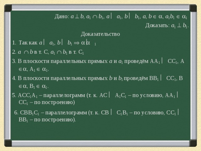 Дано : а   b , a 1    b 1 , a    a 1 , b   b 1 , a , b     , a 1 b 1     1  Доказать: a 1    b 1 . Доказательство Так как а    а 1 , b    b 1       1  2. a    b  в т. С, a 1    b 1 в т. С 1 3. В плоскости параллельных прямых а и а 1 проведём АА 1   СС 1 , А  , А 1    1 . 4. В плоскости параллельных прямых b и b 1 проведём BB 1   СС 1 , B  , B 1    1 . 5. АСС 1 А 1 – параллелограмм (т. к. АС  А 1 С 1 – по условию, АА 1   СС 1 – по построению)  6. СВВ 1 С 1 – параллелограмм (т. к. СВ  С 1 В 1 – по условию, СС 1   ВВ 1 – по построению). 