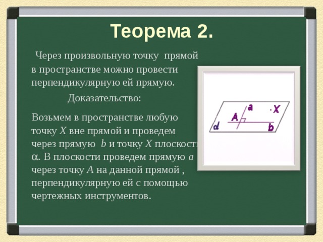 Теорема 2.  Через произвольную точку прямой в пространстве можно провести перпендикулярную ей прямую.  Доказательство:  Возьмем в пространстве любую точку Х вне прямой и проведем через прямую b и точку Х плоскость  . В плоскости проведем прямую a через точку A  на данной прямой , перпендикулярную ей с помощью чертежных инструментов. 