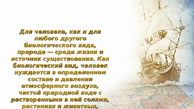 Для человека, как и для любого другого биологического вида, природа — среда жизни и источник существования. Как биологический вид, человек нуждается в определенном составе и давлении атмосферного воздуха, чистой природной воде с растворенными в ней солями, растениях и животных, земной температуре. 