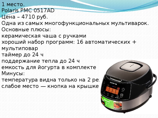 1 место. Polaris PMC 0517AD Цена – 4710 руб. Одна из самых многофункциональных мультиварок. Основные плюсы: керамическая чаша с ручками хороший набор программ: 16 автоматических + мультиповар таймер до 24 ч поддержание тепла до 24 ч емкость для йогурта в комплекте Минусы: температура видна только на 2 режимах слабое место — кнопка на крышке 