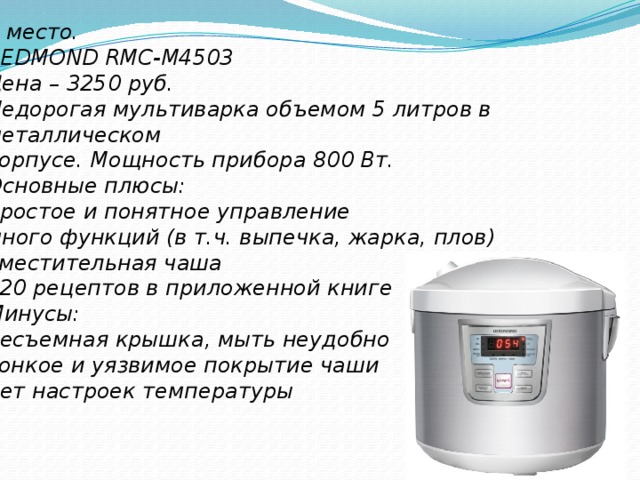 3 место. REDMOND RMC-M4503 Цена – 3250 руб. Недорогая мультиварка объемом 5 литров в металлическом корпусе. Мощность прибора 800 Вт. Основные плюсы: простое и понятное управление много функций (в т.ч. выпечка, жарка, плов) вместительная чаша 120 рецептов в приложенной книге Минусы: несъемная крышка, мыть неудобно тонкое и уязвимое покрытие чаши нет настроек температуры  