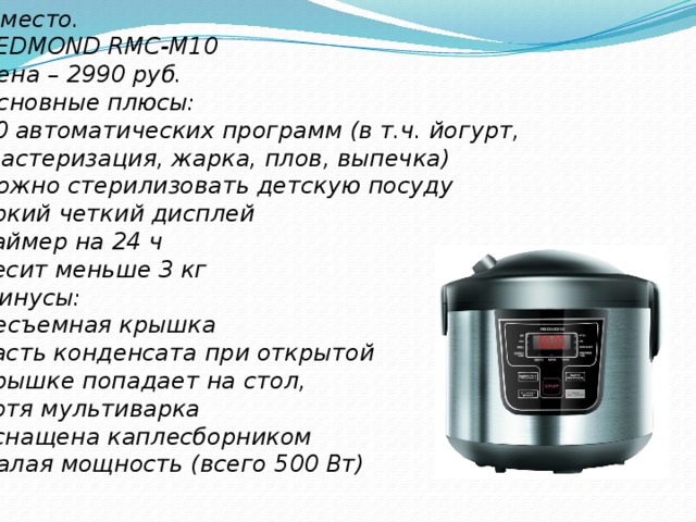 5 место. REDMOND RMC-M10 Цена – 2990 руб. Основные плюсы: 10 автоматических программ (в т.ч. йогурт,  пастеризация, жарка, плов, выпечка) можно стерилизовать детскую посуду яркий четкий дисплей таймер на 24 ч весит меньше 3 кг Минусы: несъемная крышка часть конденсата при открытой крышке попадает на стол, хотя мультиварка оснащена каплесборником малая мощность (всего 500 Вт) 