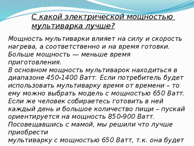 С какой электрической мощностью мультиварка лучше? Мощность мультиварки влияет на силу и скорость нагрева, а соответственно и на время готовки. Больше мощность — меньше время приготовления. В основном мощность мультиварок находиться в диапазоне 450-1400 Ватт. Если потребитель будет использовать мультиварку время от времени – то ему можно выбрать модель с мощностью 650 Ватт. Если же человек собираетесь готовить в ней каждый день и большое количество пищи – пускай ориентируется на мощность 850-900 Ватт. Посовещавшись с мамой, мы решили что лучше приобрести мультиварку с мощностью 650 Ватт, т.к. она будет и использовать её не часто. 