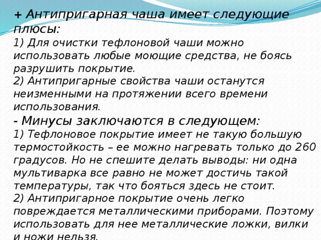 +  Антипригарная чаша имеет следующие плюсы: 1) Для очистки тефлоновой чаши можно использовать любые моющие средства, не боясь разрушить покрытие. 2) Антипригарные свойства чаши останутся неизменными на протяжении всего времени использования. -  Минусы заключаются в следующем: 1) Тефлоновое покрытие имеет не такую большую термостойкость – ее можно нагревать только до 260 градусов. Но не спешите делать выводы: ни одна мультиварка все равно не может достичь такой температуры, так что бояться здесь не стоит. 2) Антипригарное покрытие очень легко повреждается металлическими приборами. Поэтому использовать для нее металлические ложки, вилки и ножи нельзя. 3) Если повредить тефлон и нагреть такую чашу до очень высокой температуры, из покрытия могут выделяться вредоносные вещества.   