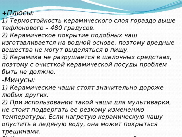 + Плюсы: 1) Термостойкость керамического слоя гораздо выше тефлонового – 480 градусов. 2) Керамическое покрытие подобных чаш изготавливается на водной основе, поэтому вредные вещества не могут выделяться в пищу. 3) Керамика не разрушается в щелочных средствах, поэтому с очисткой керамической посуды проблем быть не должно. -Минусы: 1) Керамические чаши стоят значительно дороже любых других. 2) При использовании такой чаши для мультиварки, не стоит подвергать ее резкому изменению температуры. Если нагретую керамическую чашу опустить в ледяную воду, она может покрыться трещинами. 3) Керамическое покрытие подвержено быстрому стиранию и может не прослужить так долго.   