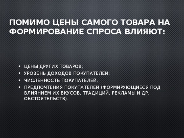 Помимо цены самого товара на формирование спроса влияют: Цены других товаров; Уровень доходов покупателей; Численность покупателей; Предпочтения покупателей (формирующиеся под влиянием их вкусов, традиций, рекламы и др. обстоятельств). 