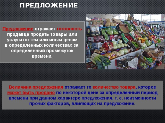 Предложение Предложение  отражает  готовность  продавца продать товары или услуги по тем или иным ценам в определенных количествах за определенный промежуток  времени.  Величина предложения отражает то количество товара , которое может быть продано по некоторой цене за определенный период времени при данном характере предложения, т. е. неизменности прочих факторов, влияющих на предложение. 