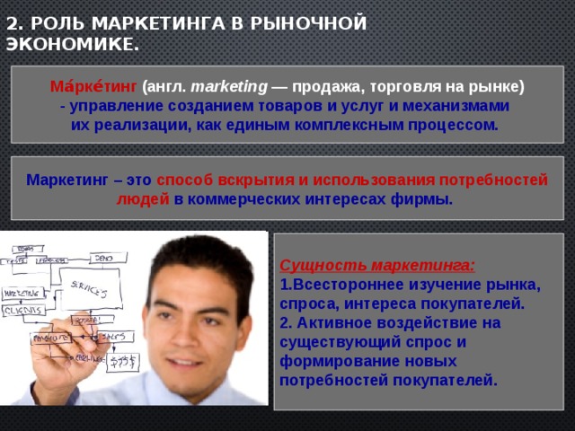 2. Роль маркетинга в рыночной экономике. Ма́рке́тинг (англ. marketing  — продажа, торговля на рынке) - управление созданием товаров и услуг и механизмами их реализации, как единым комплексным процессом. Маркетинг – это способ вскрытия и использования потребностей людей в коммерческих интересах фирмы.  Сущность маркетинга: 1.Всестороннее изучение рынка, спроса, интереса покупателей. 2. Активное воздействие на существующий спрос и формирование новых потребностей покупателей.  
