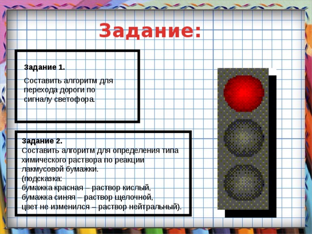 Задание: Задание 1. Составить алгоритм для перехода дороги по сигналу светофора. Задание 2. Составить алгоритм для определения типа химического раствора по реакции лакмусовой бумажки. (подсказка: бумажка красная – раствор кислый, бумажка синяя – раствор щелочной, цвет не изменился – раствор нейтральный).