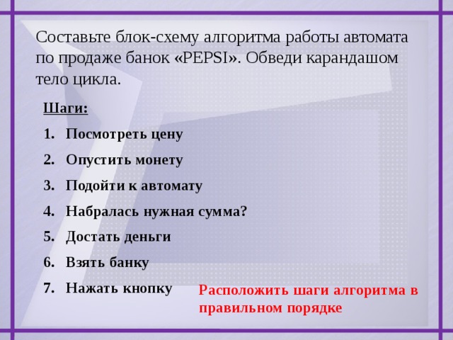 Составьте блок-схему алгоритма работы автомата по продаже банок «PEPSI». Обведи карандашом тело цикла. Шаги: Посмотреть цену Опустить монету Подойти к автомату Набралась нужная сумма? Достать деньги Взять банку Нажать кнопку Расположить шаги алгоритма в правильном порядке