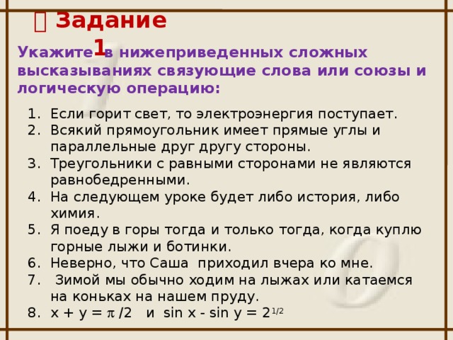   Задание 1 Укажите в нижеприведенных сложных высказываниях связующие слова или союзы и логическую операцию: Если горит свет, то электроэнергия поступает. Всякий прямоугольник имеет прямые углы и параллельные друг другу стороны. Треугольники с равными сторонами не являются равнобедренными. На следующем уроке будет либо история, либо химия. Я поеду в горы тогда и только тогда, когда куплю горные лыжи и ботинки. Неверно, что Саша приходил вчера ко мне.  Зимой мы обычно ходим на лыжах или катаемся на коньках на нашем пруду. x + y =  /2 и sin x - sin y = 2 1/2
