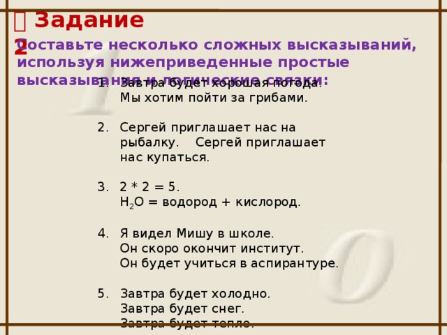  Задание 2 Составьте несколько сложных высказываний, используя нижеприведенные простые высказывания и логические связки: 1.  Завтра будет хорошая погода.  Мы хотим пойти за грибами. Сергей приглашает нас на рыбалку. Сергей приглашает нас купаться. 3.  2 * 2 = 5.  Н 2 О = водород + кислород. 4.  Я видел Мишу в школе.  Он скоро окончит институт.  Он будет учиться в аспирантуре. 5.  Завтра будет холодно.  Завтра будет снег.  Завтра будет тепло.