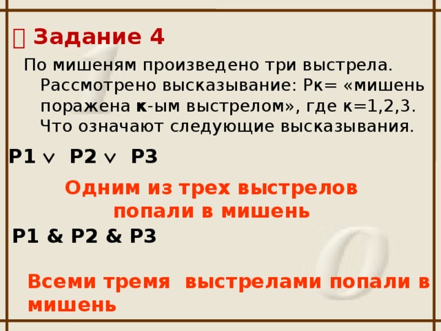   Задание 4 По мишеням произведено три выстрела. Рассмотрено высказывание: Рк= «мишень поражена к -ым выстрелом», где к=1,2,3. Что означают следующие высказывания.   Р1  Р2  Р3 Одним из трех выстрелов попали в мишень  Р1 & Р2 & Р3 Всеми тремя выстрелами попали в мишень