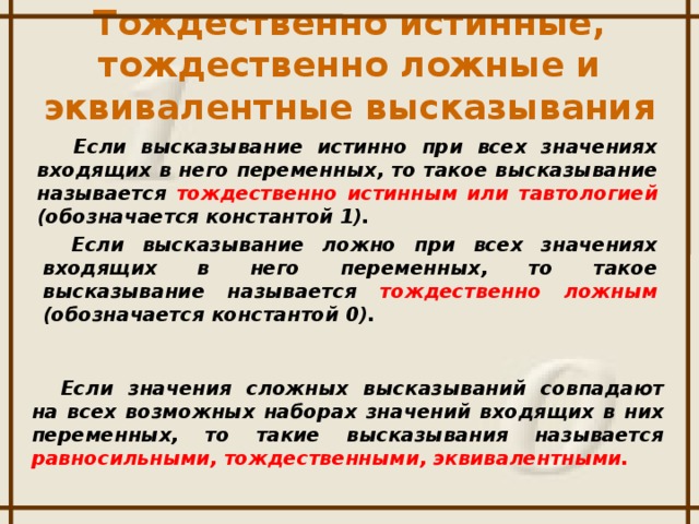 Тождественно истинные, тождественно ложные и эквивалентные высказывания  Если высказывание истинно при всех значениях входящих в него переменных, то такое высказывание называется тождественно  истинным или тавтологией (обозначается константой 1). Если высказывание ложно при всех значениях входящих в него переменных, то такое высказывание называется тождественно  ложным (обозначается константой 0). Если значения сложных высказываний совпадают на всех возможных наборах значений входящих в них переменных, то такие высказывания называется равносильными, тождественными, эквивалентными.