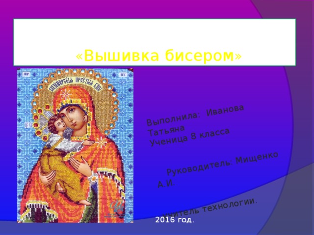 Выполнила: Иванова Татьяна Ученица 8 класса  Руководитель: Мищенко А.И. учитель технологии.  Проектная работа  « Вышивка бисером » 2016 год. 
