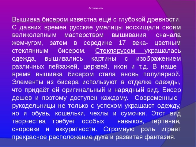 Актуальность Вышивка бисером известна ещё с глубокой древности. С давних времен русские умелицы восхищали своим великолепным мастерством вышивания, сначала жемчугом, затем в середине 17 века- цветным стеклянным бисером. Стеклярусом украшалась одежда, вышивались картины с изображением различных пейзажей, церквей, икон и т.д. В наше время вышивка бисером стала вновь популярной. Элементы из бисера используют в отделке одежды, что придаёт ей оригинальный и нарядный вид. Бисер дешев и поэтому доступен каждому. Современные рукодельницы не только с успехом украшают одежду, но и обувь, кошельки, чехлы и сумочки. Этот вид творчества требует особых навыков, терпения, сноровки и аккуратности. Огромную роль играет прекрасное расположение духа и развитая фантазия. 