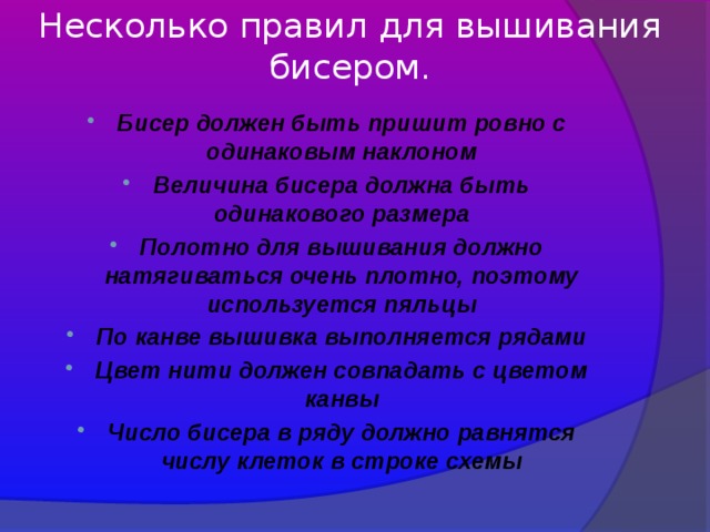 Несколько правил для вышивания бисером. Бисер должен быть пришит ровно с одинаковым наклоном Величина бисера должна быть одинакового размера Полотно для вышивания должно натягиваться очень плотно, поэтому используется пяльцы По канве вышивка выполняется рядами Цвет нити должен совпадать с цветом канвы Число бисера в ряду должно равнятся числу клеток в строке схемы 