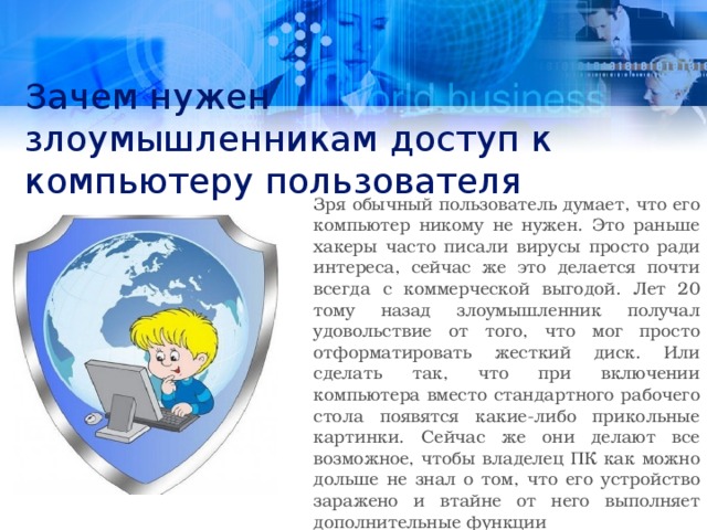 Зачем нужен злоумышленникам доступ к компьютеру пользователя Зря обычный пользователь думает, что его компьютер никому не нужен. Это раньше хакеры часто писали вирусы просто ради интереса, сейчас же это делается почти всегда с коммерческой выгодой. Лет 20 тому назад злоумышленник получал удовольствие от того, что мог просто отформатировать жесткий диск. Или сделать так, что при включении компьютера вместо стандартного рабочего стола появятся какие-либо прикольные картинки. Сейчас же они делают все возможное, чтобы владелец ПК как можно дольше не знал о том, что его устройство заражено и втайне от него выполняет дополнительные функции 