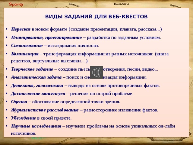  ВИДЫ ЗАДАНИЙ ДЛЯ ВЕБ-КВЕСТОВ  Пересказ в новом формате (создание презентации, плаката, рассказа...) Планирование, проектирование – разработка по заданным условиям. Самопознание – исследования личности. Компиляция – трансформация информации из разных источников: (книга рецептов, виртуальные выставки…). Творческое задание – создание пьесы, стихотворения, песни, видео... Аналитическая задача – поиск и систематизация информации. Детектив, головоломка – выводы на основе противоречивых фактов. Достижение консенсуса – решение по острой проблеме. Оценка – обоснование определенной точки зрения. Журналистское расследование – разностороннее изложение фактов. Убеждение в своей правоте. Научные исследования – изучение проблемы на основе уникальных он-лайн источников. 