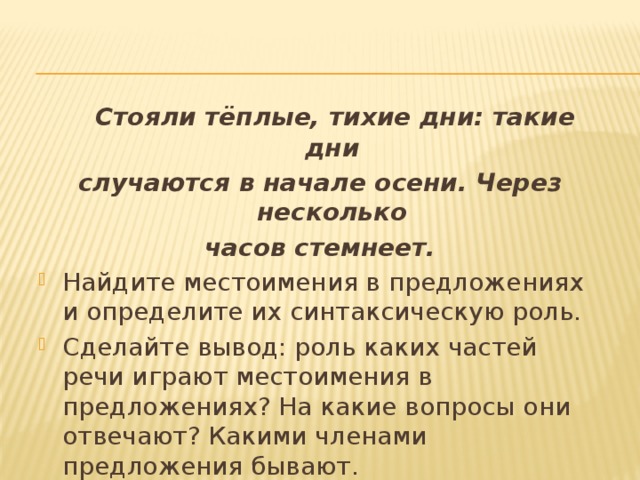  Стояли тёплые, тихие дни: такие дни случаются в начале осени. Через несколько часов стемнеет. Найдите местоимения в предложениях и определите их синтаксическую роль. Сделайте вывод: роль каких частей речи играют местоимения в предложениях? На какие вопросы они отвечают? Какими членами предложения бывают. 