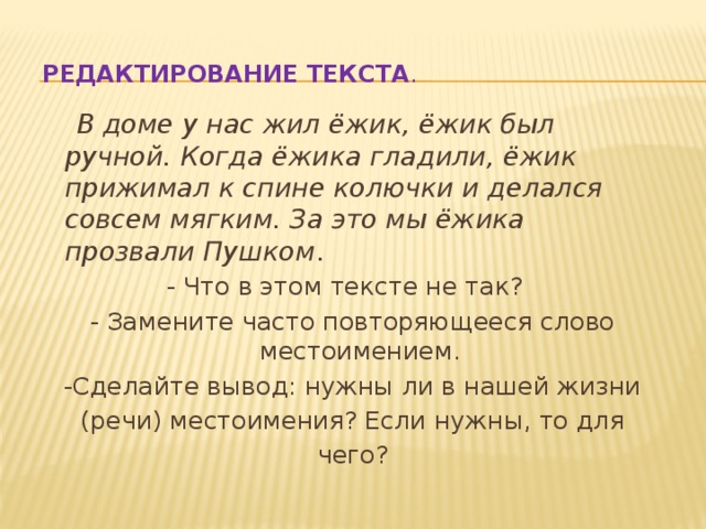 Редактирование текста .   В доме у нас жил ёжик, ёжик был ручной. Когда ёжика гладили, ёжик прижимал к спине колючки и делался совсем мягким. За это мы ёжика прозвали Пушком . - Что в этом тексте не так?   - Замените часто повторяющееся слово местоимением. -Сделайте вывод: нужны ли в нашей жизни (речи) местоимения? Если нужны, то для чего? 