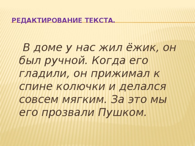 Редактирование текста.  В доме у нас жил ёжик, он был ручной. Когда его гладили, он прижимал к спине колючки и делался совсем мягким. За это мы его прозвали Пушком. 