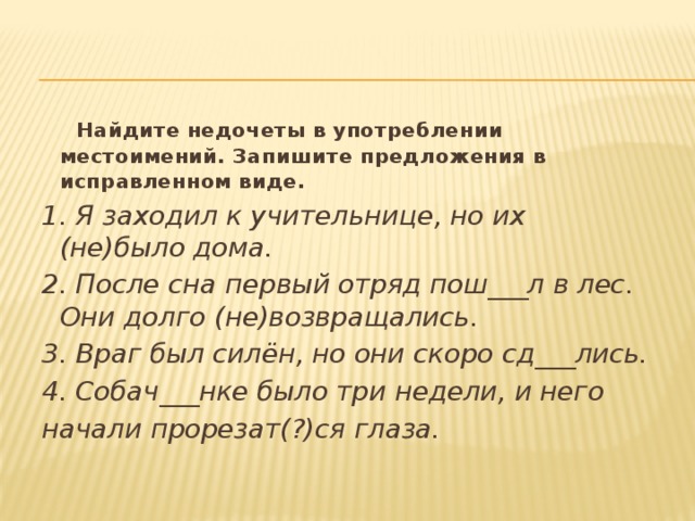   Найдите недочеты в употреблении местоимений. Запишите предложения в исправленном виде. 1. Я заходил к учительнице, но их (не)было дома. 2. После сна первый отряд пош___л в лес. Они долго (не)возвращались. 3. Враг был силён, но они скоро сд___лись. 4. Собач___нке было три недели, и него начали прорезат(?)ся глаза.  