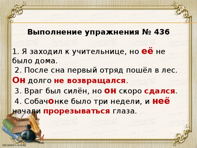   Выполнение упражнения № 436  1. Я заходил к учительнице, но её не было дома.   2. После сна первый отряд пошёл в лес. Он долго не возвращался .   3. Враг был силён, но он скоро сдался .   4. Собач о нке было три недели, и неё начали прорезываться глаза.   