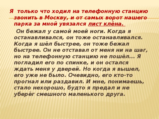 Я только что ходил на телефонную станцию звонить в Москву, и от самых ворот нашего парка за мной увязался лист клёна.   Он бежал у самой моей ноги. Когда я останавливался, он тоже останавливался. Когда я шёл быстрее, он тоже бежал быстрее. Он не отставал от меня ни на шаг, но на телефонную станцию не пошёл... Я погладил его по спинке, и он остался ждать меня у дверей. Но когда я вышел, его уже не было. Очевидно, его кто-то прогнал или раздавил. И мне, понимаешь, стало нехорошо, будто я предал и не уберёг смешного маленького друга. 