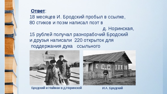 Ответ :  18 месяцев И. Бродский пробыл в ссылке,  80 стихов и поэм написал поэт в  д. Норинская,  15 рублей получал разнорабочий Бродский  и друзья написали 220 открыток для  поддержания духа ссыльного Бродский и Найман в д.Норинской И.А. Бродский