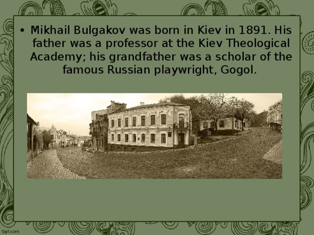 Mikhail Bulgakov was born in Kiev in 1891. His father was a professor at the Kiev Theological Academy; his grandfather was a scholar of the famous Russian playwright, Gogol. 