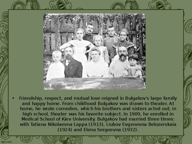Friendship, respect, and mutual love reigned in Bulgakov's large family and happy home. From childhood Bulgakov was drawn to theater. At home, he wrote comedies, which his brothers and sisters acted out; in high school, theater was his favorite subject. In 1909, he enrolled in Medical School of Kiev University. Bulgakov had married three times: with Tatiana Nikolaevna Lappa (1913), Liubov Evgenevna Belozerskaia (1924) and Elena Sergeevna (1932).  