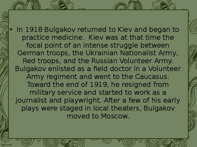 In 1918 Bulgakov returned to Kiev and began to practice medicine. Kiev was at that time the focal point of an intense struggle between German troops, the Ukrainian Nationalist Army, Red troops, and the Russian Volunteer Army. Bulgakov enlisted as a field doctor in a Volunteer Army regiment and went to the Caucasus. Toward the end of 1919, he resigned from military service and started to work as a journalist and playwright. After a few of his early plays were staged in local theaters, Bulgakov moved to Moscow. 