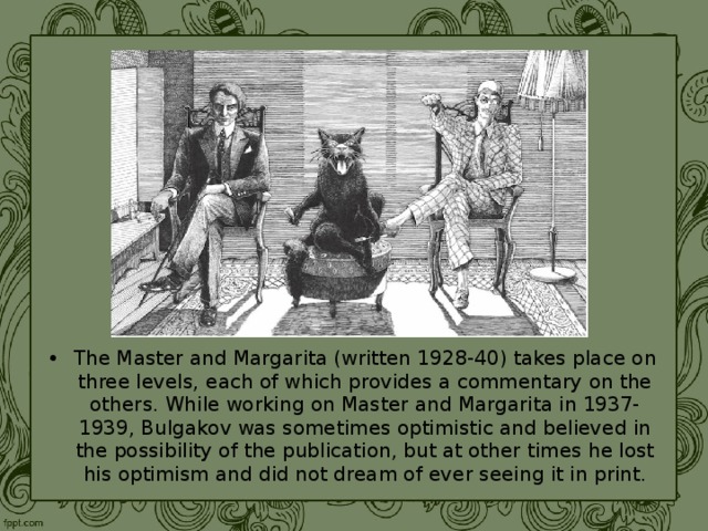 The Master and Margarita (written 1928-40) takes place on three levels, each of which provides a commentary on the others. While working on Master and Margarita in 1937-1939, Bulgakov was sometimes optimistic and believed in the possibility of the publication, but at other times he lost his optimism and did not dream of ever seeing it in print. 