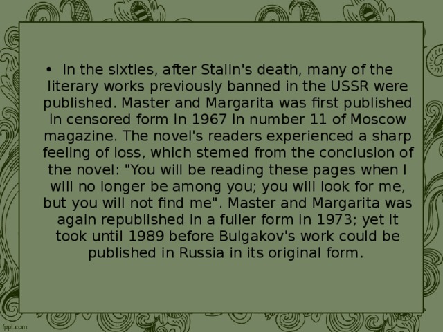 In the sixties, after Stalin's death, many of the literary works previously banned in the USSR were published. Master and Margarita was first published in censored form in 1967 in number 11 of Moscow magazine. The novel's readers experienced a sharp feeling of loss, which stemed from the conclusion of the novel: 