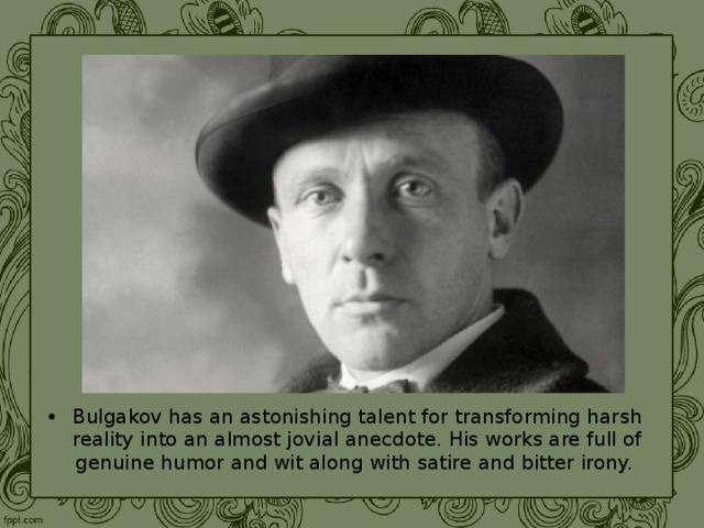 Bulgakov has an astonishing talent for transforming harsh reality into an almost jovial anecdote. His works are full of genuine humor and wit along with satire and bitter irony. 