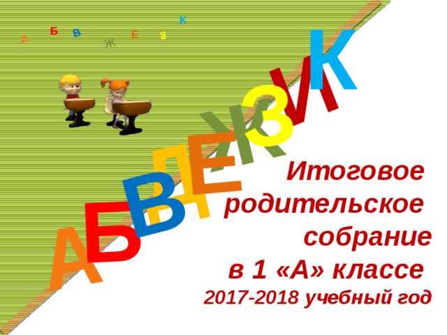 К Д А И Б В Ж Е З А Б В Ж З Е К Итоговое  родительское  собрание  в 1 «А» классе  2017-2018 учебный год 