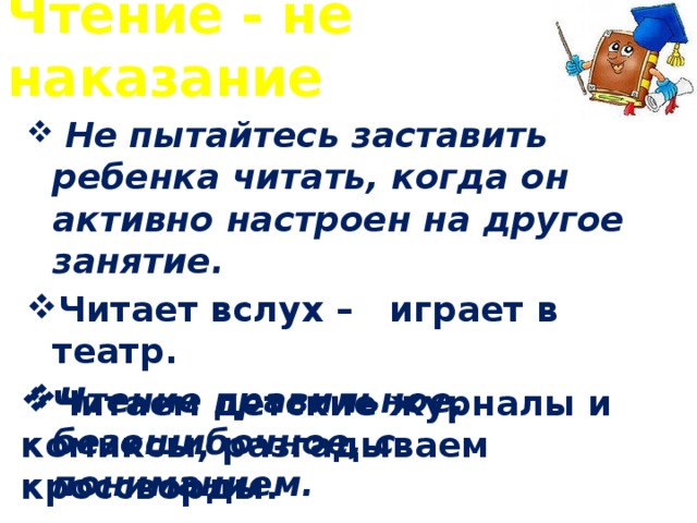 Чтение - не наказание  Не пытайтесь заставить ребенка читать, когда он активно настроен на другое занятие. Читает вслух – играет в театр. Чтение правильное, безошибочное, с пониманием. Читаем детские журналы и комиксы, разгадываем кроссворды.  