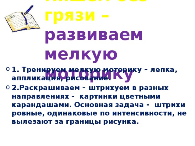 Пишем без грязи – развиваем мелкую моторику 1. Тренируем мелкую моторику – лепка, аппликация, рисование. 2.Раскрашиваем – штрихуем в разных направлениях - картинки цветными карандашами. Основная задача - штрихи ровные, одинаковые по интенсивности, не вылезают за границы рисунка. 