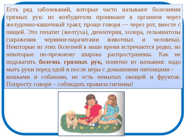 Есть ряд заболеваний, которые часто называют болезнями грязных рук: их возбудители проникают в организм через желудочно-кишечный тракт, проще говоря — через рот, вместе с пищей. Это гепатит (желтуха), дизентерия, холера, гельминтозы (заражения червями-паразитами животных и человека). Некоторые из этих болезней в наше время встречаются редко, но некоторые по-прежнему широко распространены. Как не подхватить болезнь грязных рук, понятно из названия: надо мыть руки перед едой и после игры с домашними питомцами - кошками и собаками, не есть немытых овощей и фруктов. Попросту говоря – соблюдать правила гигиены! 