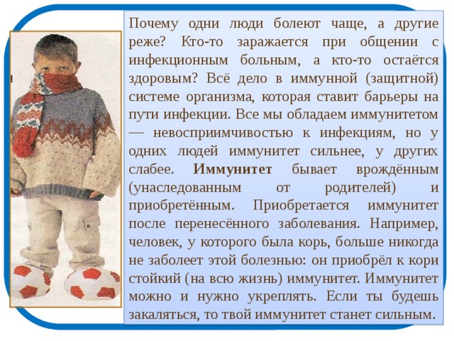 Почему одни люди болеют чаще, а другие реже? Кто-то заражается при общении с инфекционным больным, а кто-то остаётся здоровым? Всё дело в иммунной (защитной) системе организма, которая ставит барьеры на пути инфекции. Все мы обладаем иммунитетом — невосприимчивостью к инфекциям, но у одних людей иммунитет сильнее, у других слабее. Иммунитет бывает врождённым (унаследованным от родителей) и приобретённым. Приобретается иммунитет после перенесённого заболевания. Например, человек, у которого была корь, больше никогда не заболеет этой болезнью: он приобрёл к кори стойкий (на всю жизнь) иммунитет. Иммунитет можно и нужно укреплять. Если ты будешь закаляться, то твой иммунитет станет сильным. 