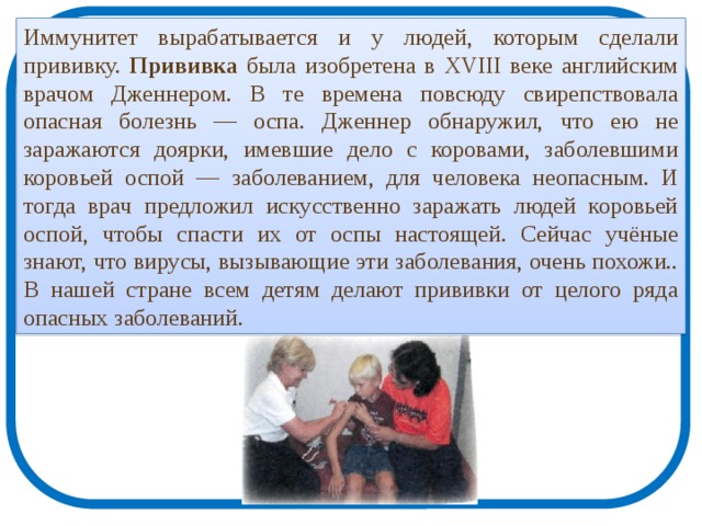 Иммунитет вырабатывается и у людей, которым сделали прививку. Прививка была изобретена в XVIII веке английским врачом Дженнером. В те времена повсюду свирепствовала опасная болезнь — оспа. Дженнер обнаружил, что ею не заражаются доярки, имевшие дело с коровами, заболевшими коровьей оспой — заболеванием, для человека неопасным. И тогда врач предложил искусственно заражать людей коровьей оспой, чтобы спасти их от оспы настоящей. Сейчас учёные знают, что вирусы, вызывающие эти заболевания, очень похожи.. В нашей стране всем детям делают прививки от целого ряда опасных заболеваний. 