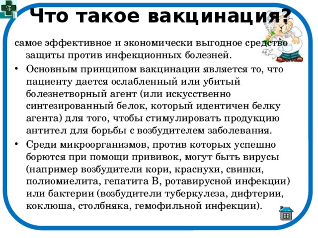 Что такое вакцинация? самое эффективное и экономически выгодное средство защиты против инфекционных болезней. Основным принципом вакцинации является то, что пациенту дается ослабленный или убитый болезнетворный агент (или искусственно синтезированный белок, который идентичен белку агента) для того, чтобы стимулировать продукцию антител для борьбы с возбудителем заболевания. Среди микроорганизмов, против которых успешно борются при помощи прививок, могут быть вирусы (например возбудители кори, краснухи, свинки, полиомиелита, гепатита В, ротавирусной инфекции) или бактерии (возбудители туберкулеза, дифтерии, коклюша, столбняка, гемофильной инфекции). 